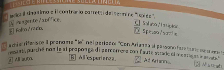 Indica il sinonimo e il contrario corretti del termine “ispido”.
A Pungente / soffice.
C] Salato / insipido.
§ Folto / rado.
D Spesso / sottile.
A chi si riferisce il pronome “le” nel periodo: “Con Arianna si possono fare tante esperienze in
ressanti, purché non le si proponga di percorrere con l'auto strade di montagna innevate."
A All'auto. B All'esperienza. C Ad Arianna.
D Alla strada.