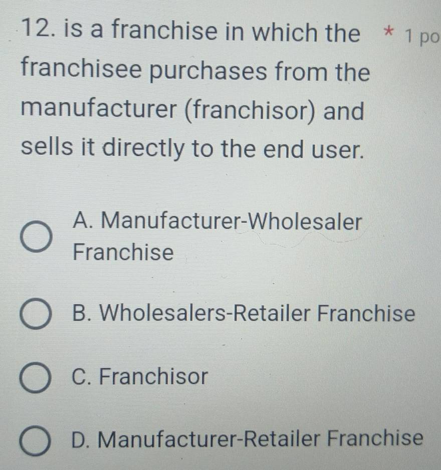 is a franchise in which the * 1 po
franchisee purchases from the
manufacturer (franchisor) and
sells it directly to the end user.
A. Manufacturer-Wholesaler
Franchise
B. Wholesalers-Retailer Franchise
C. Franchisor
D. Manufacturer-Retailer Franchise