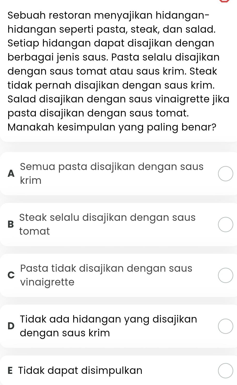 Sebuah restoran menyajikan hidangan-
hidangan seperti pasta, steak, dan salad.
Setiap hidangan dapat disajikan dengan
berbagai jenis saus. Pasta selalu disajikan
dengan saus tomat atau saus krim. Steak
tidak pernah disajikan dengan saus krim.
Salad disajikan dengan saus vinaigrette jika
pasta disajikan dengan saus tomat.
Manakah kesimpulan yang paling benar?
Semua pasta disajikan dengan saus
A
krim
B
Steak selalu disajikan dengan saus
tomat
Pasta tidak disajikan dengan saus
C
vinaigrette
Tidak ada hidangan yang disajikan
D
dengan saus krim
E Tidak dapat disimpulkan