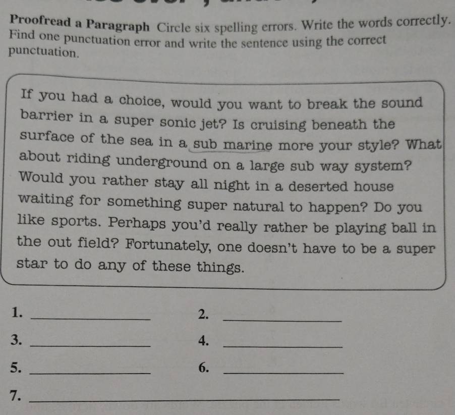 Proofread a Paragraph Circle six spelling errors. Write the words correctly. 
Find one punctuation error and write the sentence using the correct 
punctuation. 
If you had a choice, would you want to break the sound 
barrier in a super sonic jet? Is cruising beneath the 
surface of the sea in a sub marine more your style? What 
about riding underground on a large sub way system? 
Would you rather stay all night in a deserted house 
waiting for something super natural to happen? Do you 
like sports. Perhaps you'd really rather be playing ball in 
the out field? Fortunately, one doesn't have to be a super 
star to do any of these things. 
1._ 
2._ 
3._ 
4._ 
5._ 
6._ 
7._