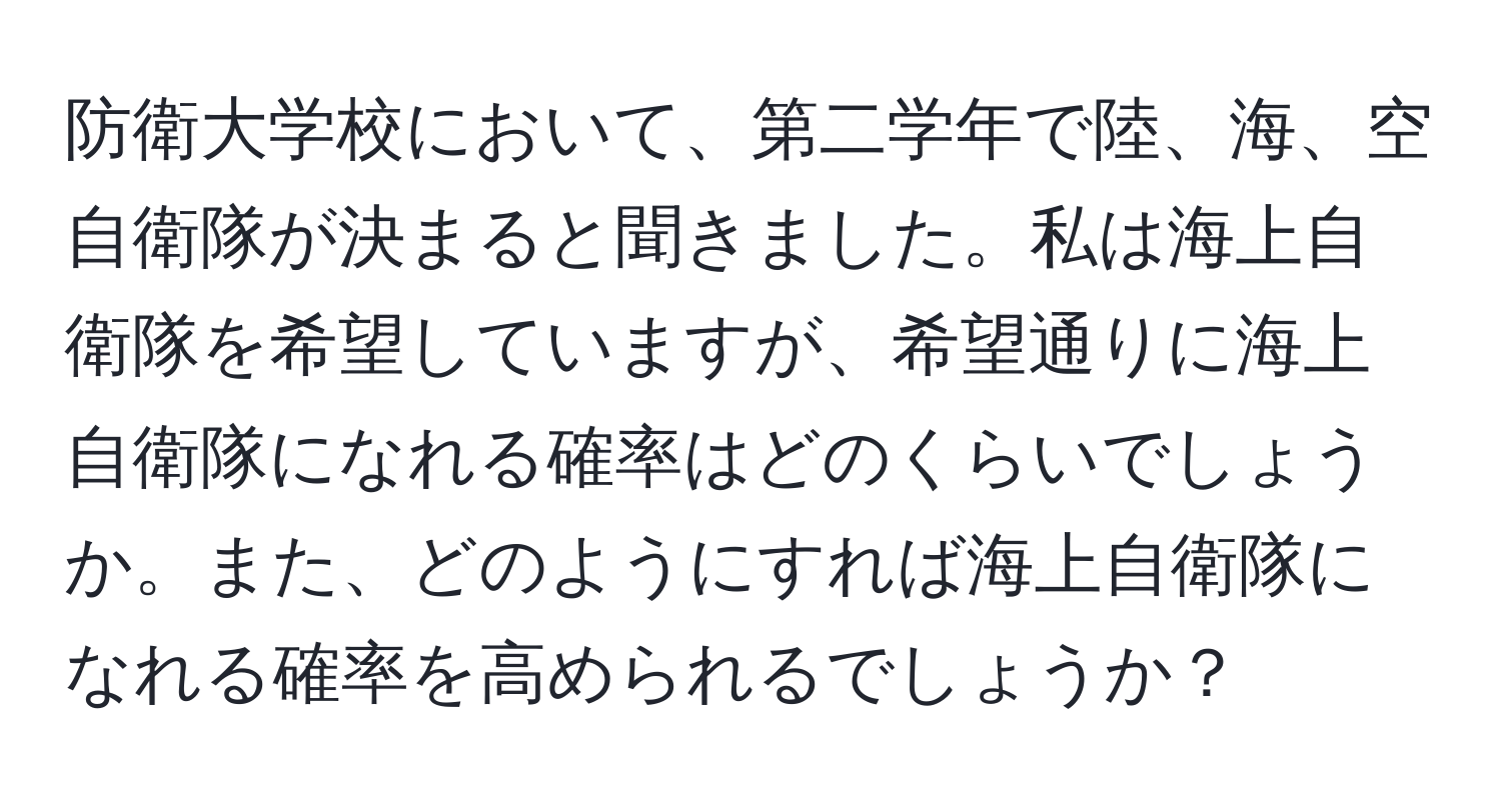 防衛大学校において、第二学年で陸、海、空自衛隊が決まると聞きました。私は海上自衛隊を希望していますが、希望通りに海上自衛隊になれる確率はどのくらいでしょうか。また、どのようにすれば海上自衛隊になれる確率を高められるでしょうか？