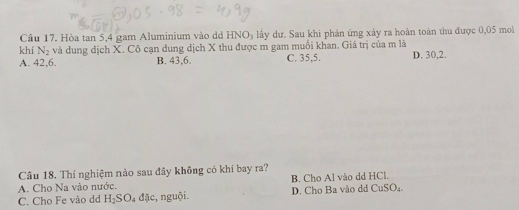 Hòa tan 5, 4 gam Aluminium vào dd HNO_3 lấy dư. Sau khi phản ứng xảy ra hoàn toàn thu được 0,05 mol
khí N_2 và dung dịch X. Cô cạn dung dịch X thu được m gam muối khan. Giá trị của m là
A. 42, 6. B. 43, 6.
C. 35, 5.
D. 30, 2.
Câu 18. Thí nghiệm nào sau đây không có khí bay ra?
A. Cho Na vào nước. B. Cho Al vào dd HCl.
C. Cho Fe vào dd H_2SO_4 đặc, nguội. D. Cho Ba vào dd CuSO_4.