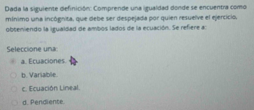 Dada la siguiente definición: Comprende una igualdad donde se encuentra como
mínimo una incógnita, que debe ser despejada por quien resuelve el ejercicio,
obteniendo la igualdad de ambos lados de la ecuación. Se refiere a:
Seleccione una:
a. Ecuaciones.
b. Variable.
c. Ecuación Lineal.
d. Pendiente.