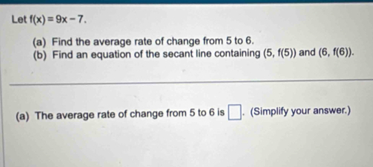 Let f(x)=9x-7. 
(a) Find the average rate of change from 5 to 6. 
(b) Find an equation of the secant line containing (5,f(5)) and (6,f(6)). 
_ 
_ 
(a) The average rate of change from 5 to 6 is □. (Simplify your answer.)