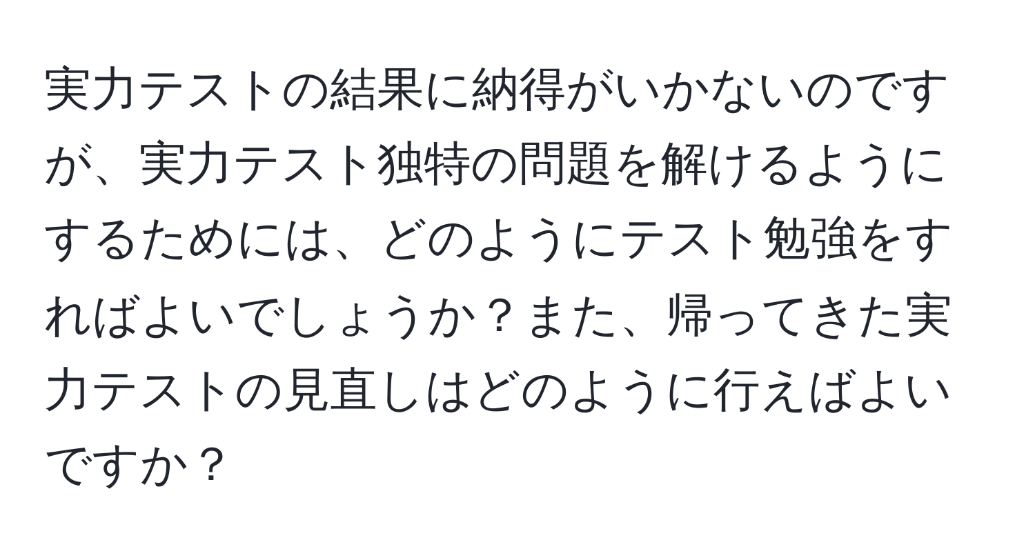 実力テストの結果に納得がいかないのですが、実力テスト独特の問題を解けるようにするためには、どのようにテスト勉強をすればよいでしょうか？また、帰ってきた実力テストの見直しはどのように行えばよいですか？