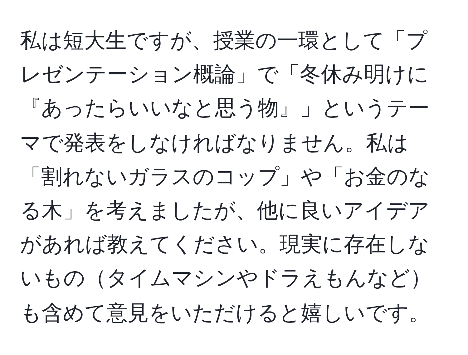 私は短大生ですが、授業の一環として「プレゼンテーション概論」で「冬休み明けに『あったらいいなと思う物』」というテーマで発表をしなければなりません。私は「割れないガラスのコップ」や「お金のなる木」を考えましたが、他に良いアイデアがあれば教えてください。現実に存在しないものタイムマシンやドラえもんなども含めて意見をいただけると嬉しいです。