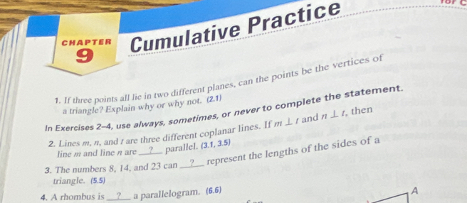 Chapter Cumulative Practice 
9 
1. If three points all lie in two different planes, can the points be the vertices of 
a triangle? Explain why or why not. (2,1)
In Exercises 2-4, use a/ways, sometimes, or never to complete the statement. 
2. Lines m, n, and t are three different coplanar lines. If m⊥ t and n⊥ t , then 
line m and line n are __?__ parallel. (3.1,3.5)
3. The numbers 8, 14, and 23 can __?__ represent the lengths of the sides of a 
triangle. (5.5) 
4. A rhombus is __?__ a parallelogram. (6,6)
A