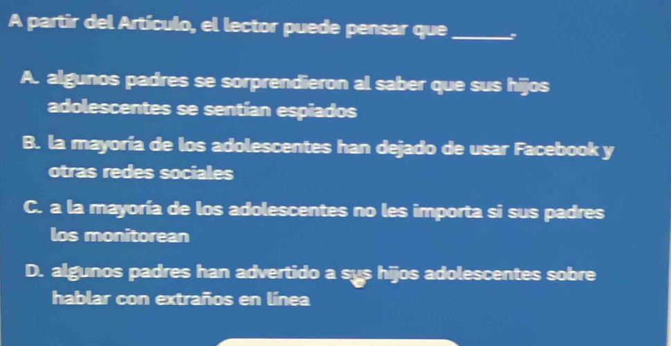 A partir del Artículo, el lector puede pensar que_
A. algunos padres se sorprendieron al saber que sus hijos
adolescentes se sentían espiados
B. la mayoría de los adolescentes han dejado de usar Facebook y
otras redes sociales
C. a la mayoría de los adolescentes no les importa si sus padres
los monitorean
D. algunos padres han advertido a sys hijos adolescentes sobre
hablar con extraños en línea