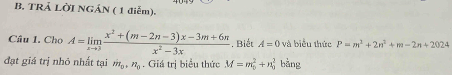 4049 
B. TRẢ LỜI NGÁN ( 1 điểm). 
Câu 1. Cho A=limlimits _xto 3 (x^2+(m-2n-3)x-3m+6n)/x^2-3x . Biết A=0 và biểu thức P=m^2+2n^2+m-2n+2024
đạt giá trị nhỏ nhất tại dot m_0, n_0. Giá trị biểu thức M=m_0^2+n_0^2 bǎng