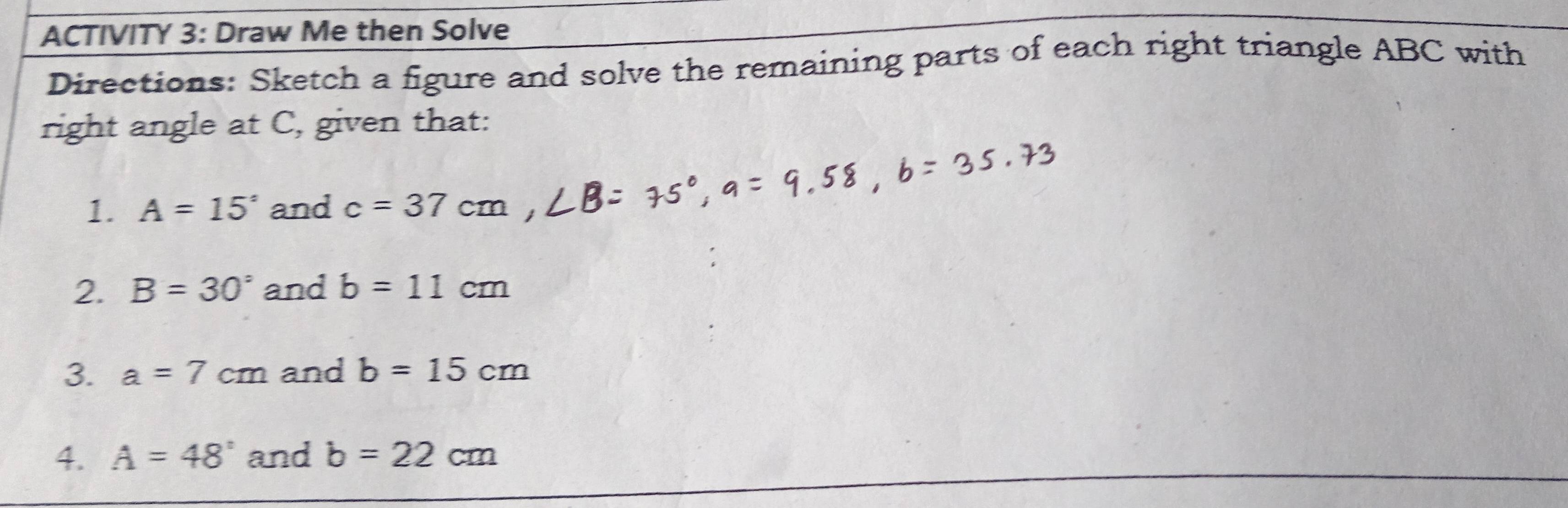 ACTIVITY 3: Draw Me then Solve 
Directions: Sketch a figure and solve the remaining parts of each right triangle ABC with 
right angle at C, given that: 
1. A=15° and c=37cm
2. B=30° and b=11cm
3. a=7cm and b=15cm
4、 A=48° and b=22cm