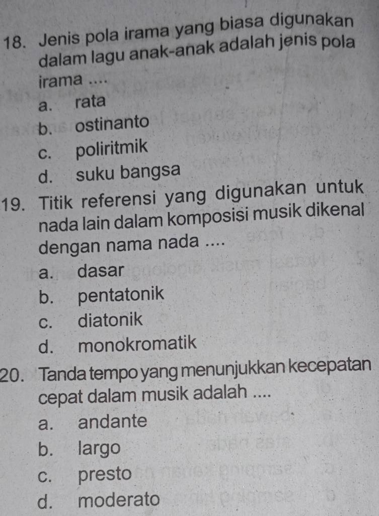 Jenis pola irama yang biasa digunakan
dalam lagu anak-anak adalah jenis pola
irama ....
a. rata
b. ostinanto
c. poliritmik
d. suku bangsa
19. Titik referensi yang digunakan untuk
nada lain dalam komposisi musik dikenal
dengan nama nada ....
a. dasar
b. pentatonik
c. diatonik
d. monokromatik
20. Tanda tempo yang menunjukkan kecepatan
cepat dalam musik adalah ....
a. andante
b. largo
c. presto
d. moderato