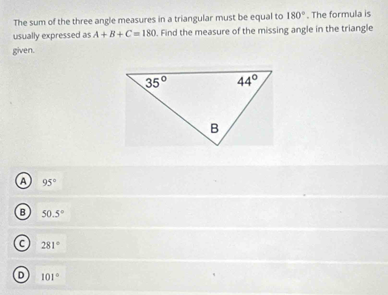 The sum of the three angle measures in a triangular must be equal to 180°. The formula is
usually expressed as A+B+C=180. Find the measure of the missing angle in the triangle
given.
a 95°
B 50.5°
C 281°
D 101°