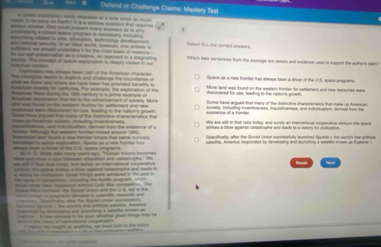 Dolend or Challenge Claims: Mastery Test
s space expioration reasly destrabre at a time when so much
sead to be vone in Earth? It is a serious question that requires i
assous aneser. One could present many anewers as to why 3
coderasing a robest space program is necessary, including
evernhing reaaed to jobs, extuzation, tachnology develogment. Select ALL the correct answers
ars rastonal security. Io an kfeal world, however, one answer is
sufizient; we should undertake it for the most besic of reasons--
hr our self-presenvation as a creative, as opposed to a stagnating. Which two sentences from the passage are details and evidence used to support the author's claim?
hutusiial ceodest saneey. The concept of space exploration ia deeply rooted in our
thetraites has allways been part of the Amerioan character.
The inlangists deare to explors and challenge the boundaries of Space as a new frontier has always been a driver of the U.S. space programs.
what we know and where we have been has provided benefits to discovered for use, leading to the nation's growth
Amenioan eacizty for centuries. For example, the exploration of tha More land was found on the western frontier for settlement and new resources were
Amencan West durng the 19th century la a prime example of
Amerian exploration thal led to the advancement of society. More
seel was loend on the wastarn honler for settlement and new Some have argued that many of the distinctive characteristics that make up American
tsautes lears dscowered for use, leacting to the nation's growth existence of a frontier. societty, including inventiveness, inquisitiveness, and individualism, derived from the
Some have arpsed that many of the datinctive characteristics that
make up American societ, including inventiveness. We are still in that race today, and surely an international cooperative venture into spece
inqustfensss, and individualism, darived from the existence of a strikes a blow against catastrophe and leads to a victory for civiluzation.
fone Aithougo the wesam troster closed around 1800.
Amencans laar found a new bromter where that same curlosily Specifically, after the Soviet Union successfully launched Sputnik I, the word's first artificial
Mmelatet to space expioration. Spacs as a new frontier has satellite, America responded by developing and launching a satellite known as Explorer i
eways been s cisse of the U.B. spans programs.
Ay M. C. Wls said mare years ago. "Human history becomes
more and more s race benween education and calastrophe." We
are wil in that race sostay, and surely an international cooperative Reset Next
mefurs nto spacw siritsy a bloe agairst calastrophe and leeds to
A sidtory for ciesiopion. Casuc things were achieved in the past in
the rame of uongension, including the Apollo program, which
whet never have hapened witlhout Cold War compestion. The
Porice Plate Seeien te Tsiee Union and the U.S. led to the
Remcoment of prognums devoled to scenifc research and
nontions Sososivan atw the Sovial Union succesefully
mned tgumi 1, the wong'a fist artficial satelits, America
ponde by dessosing and launching a satelite known as
Exptor 1 I wow remains to be szen whather groad things may be
dom in the name, of oeemationl cooperation.
i hstury has osight is wnything, we must look to the future
-  -  —   — 
= 204 Romaor. A vndel endioed