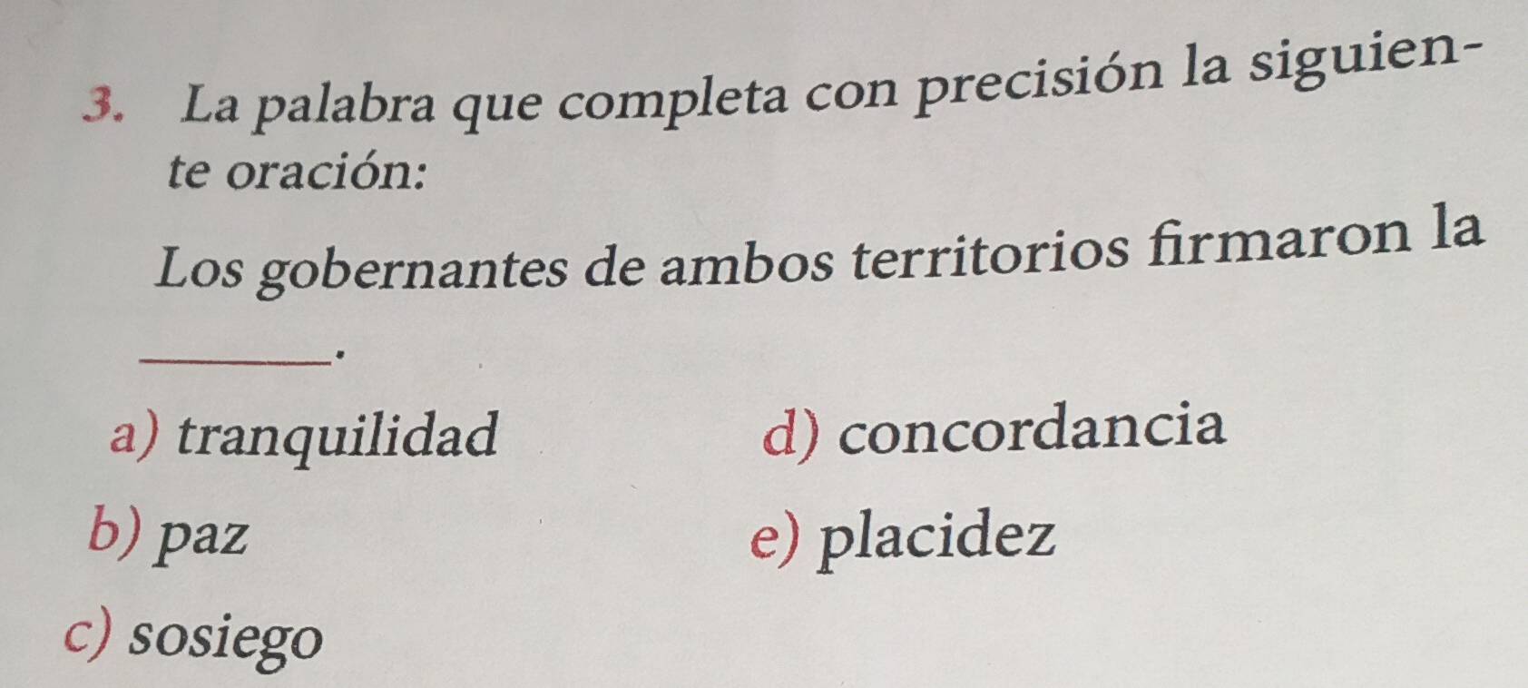 La palabra que completa con precisión la siguien-
te oración:
Los gobernantes de ambos territorios firmaron la
_
a) tranquilidad d) concordancia
b) paz e) placidez
c) sosiego