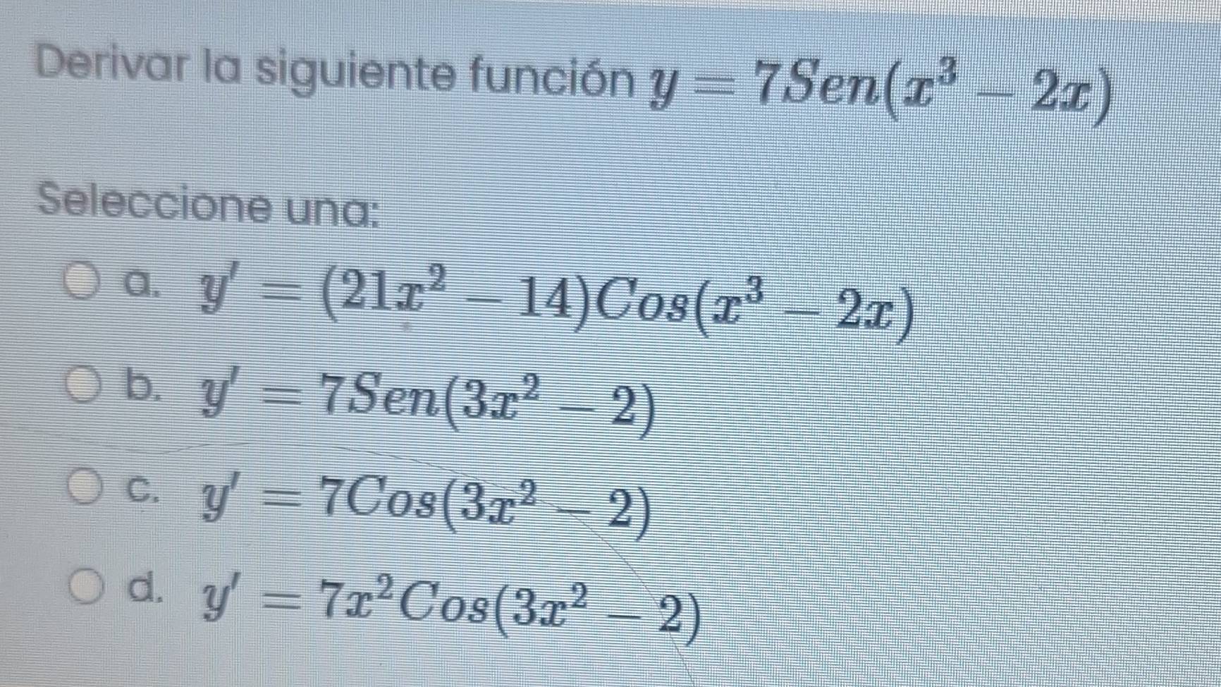 Derivar la siguiente función y=7Sen(x^3-2x)
Seleccione una:
a. y'=(21x^2-14)Cos(x^3-2x)
b. y'=7Sen(3x^2-2)
C. y'=7Cos(3x^2-2)
d. y'=7x^2Cos(3x^2-2)