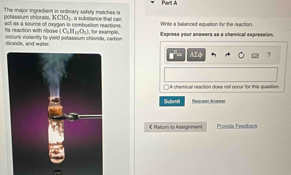 The major ingredient in ordinary safety matches is 
potassium chlorate, K ClO_3 , a substance that can 
act as a source of oxygen in combustion reactions. Write a balanced equation for the reaction. 
Its reaction with ribose (C_5H_10O_5) , for example, Express your answers as a chemical expression. 
occurs violently to yield potassium chloride, carbon 
dioxide, and water.
□^(□)= AΣφ ? 
A chemical reaction does not occur for this question. 
Submit Request Answer 
Return to Assignment Provide Feedback