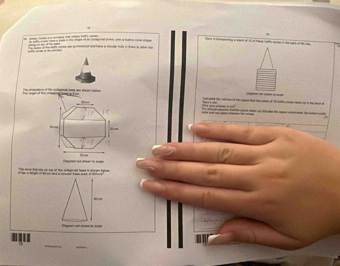 1.8 
*1. Sadety Gones i a company that makes thiffic cones. 
silling on too of the bass its salfc cones have a bare in the shape of an octagonal prism, with a hollow cone shape 
Clary is transporting a stack of 10 of these traffic cones in the back of his was. 
The pases of the tramic cones are symmetrical and have a circular hote in them to allow the 
hafic cones là be stacked 
The dimensions of the octagonal base are shown below. 
The height of this octagonni base is 5cm
Disgrem not drewn to asale 
Calculate the volume of the space that mis stack of 10 heffic conee takms up in the back of
20 cm Gary's vn 
Glve your srs 1cm^3
You should avsure that the space taian up inttedes the space unsomente this cotom eafli 
cone and any papit betuton the conas
50 cm 20 cm
50 cm
Disgram not drawn to scale 
The cone that sits on lop of the octagonal base is shown balow 
ll has a height of 60cm and a circular base area of