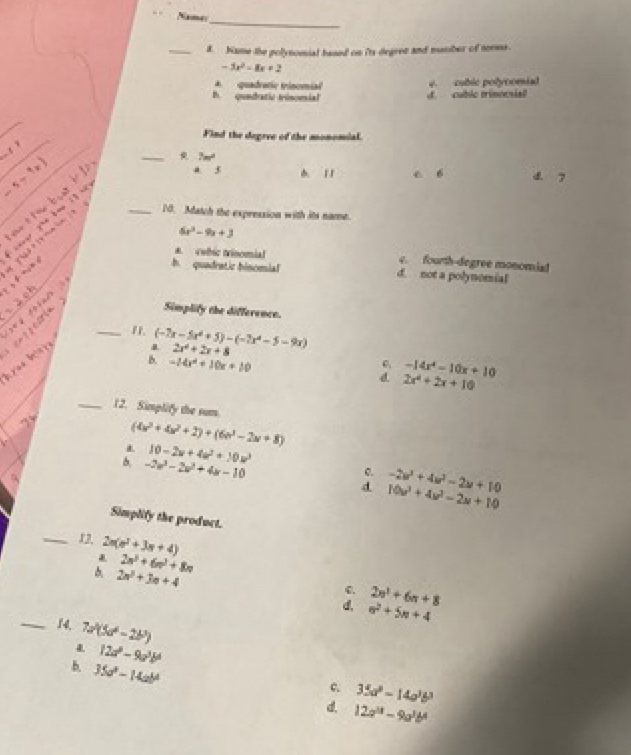 Namas
_8. Name the polynomial based on its degree and mumber of torms.
-3x^2-8x+2
* quadratic trinomial e. cablc polynomiad
h. qundatic trisomial d. cublo trinocsial
_
_
Find the degree of the monomial.
.
_
ell
7m^2
a 5
s=9x A 11 c 6 d. 7
_10. Match the expression with its name.

6x^2-9x+3
i   y had ? to tem tm
*. cubic trinomial c. fourth-degree monomiad
h quadratic binomial d. not a polynomial
x

Simplify the difference.
_" (-7x-5x^2+5)-(-7x^2-5-9x)
áree hrre
2x^2+2x+8
B. -14x^2+10x+10
6 -14x^4-10x+10
2x^2+2x+10
_12. Simplify the sum.
(4x^3+4x^2+2)+(6x^3-2x+8) . 10-2x+4a^2+10u^3
0. -2u^3+4u^2-2u+10
6. -2w^3-2w^2+4w-10 d 10u^3+4u^2-2u+10
Simplify the product.
_13. 2n(e^2+3n+4)
2n^3+6n^2+8n
2n^2+3n+4
C. 2n^3+6n+8
d. n^2+5n+4
_14. 7a^2(5a^2-2b^2)
12a^2-9a^3b^6
b. 35a^2-14ab^4 12a^(11)-9a^3b^4
c 35a^2-14a^3b^3
d.