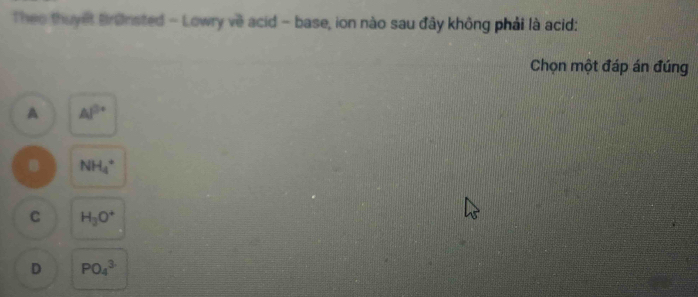 Theo thuyết Brønsted - Lowry về acid - base, ion nào sau đây không phải là acid:
Chọn một đáp án đúng
A Al^(3+)
B NH_4^(+
C H_3)O^+
D PO_4^3