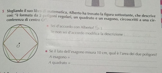 Sfogliando il suo libro di matematica, Alberto ha trovato la figura sottostante, che descrive 
così: ''è formata da 2 poligoni regolari, un quadrato e un esagono, circoscritti a una cir- 
conferenza di centro ○''. 
_ 
Sei d'accordo con Alberto? 
_ 
Se non sei d´accordo modifica la descrizione 
_ 
_ 
Se il lato dell'esagono misura 10 cm, qual è l'area dei due poligoni? 
A esagono = 
_ 
_ 
A quadrato =