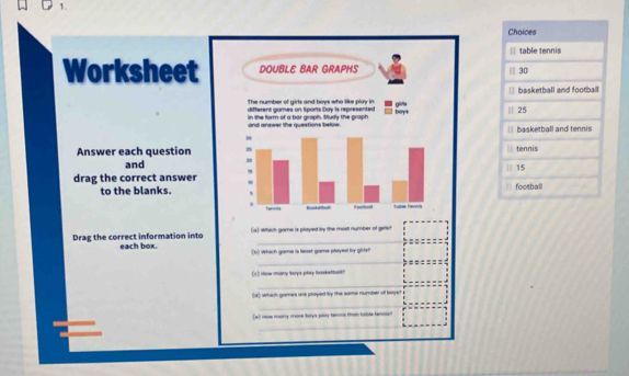 Choices 
|| table tennis 
Worksheet DOUBLE BAR GRAPHS || 30 
The number of girls and boys who like play in | basketball and footbal 
different games on Sports Day is represented 0 ° 
in the form of a bar graph. Mudy the graph beys 25
and answer the questions below basketball and tennis 
H 
Answer each question 2 tennis 
and 30
15
drag the correct answer football 
to the blanks. 
fernia — Epotial tuble ters 
(a) which game is played by the most number of gefst 
Drag the correct information into each box. (b) which game is least game played by girte? 
(r) How many boys play baskstbal? 
(d) which gomes are played by the same number of boys! 
(#) row mony more boys play tenns than table tennia?