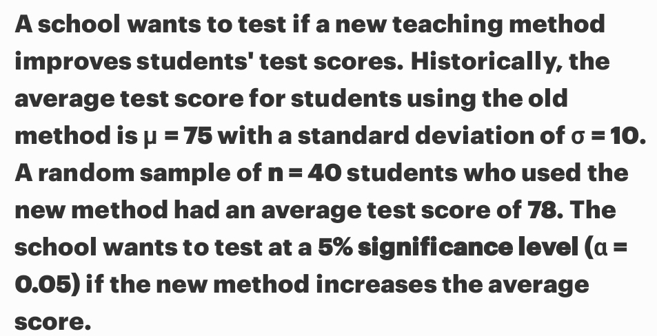 A school wants to test if a new teaching method 
improves students' test scores. Historically, the 
average test score for students using the old 
method is mu =75 with a standard deviation of sigma =10. 
A random sample of n=40 students who used the 
new method had an average test score of 78. The 
school wants to test at a 5% significance level (a=
0.05) if the new method increases the average 
score.