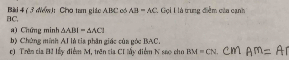 Cho tam giác ABC có AB=AC. Gọi I là trung điểm của cạnh
BC. 
a) Chứng minh △ ABI=△ ACI
b) Chứng minh AI là tia phân giác của góc BAC. 
c) Trên tia BI lấy điểm M, trên tia CI lấy điểm N sao cho BM=CN.