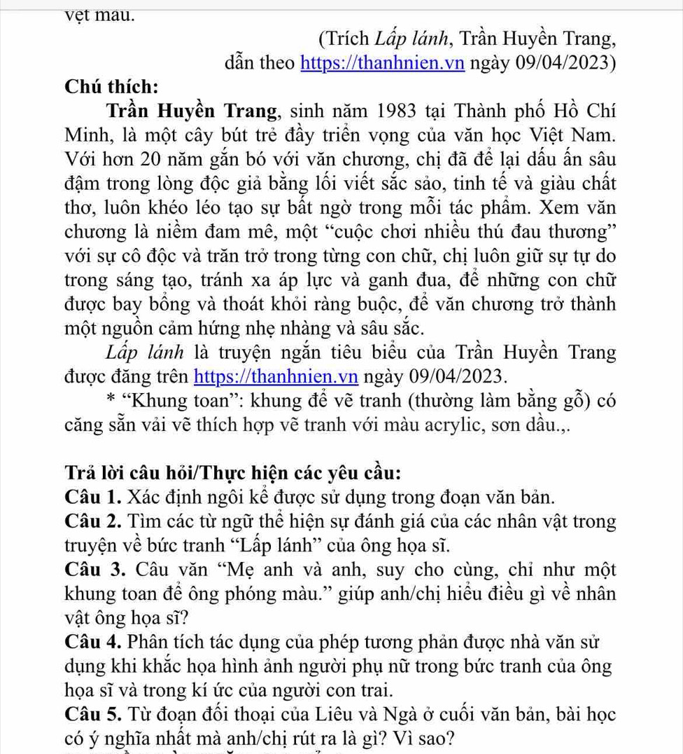 vẹt mau.
(Trích Lấp lánh, Trần Huyền Trang,
dẫn theo https://thanhnien.vn ngày 09/04/2023)
Chú thích:
Trần Huyền Trang, sinh năm 1983 tại Thành phố Hồ Chí
Minh, là một cây bút trẻ đầy triển vọng của văn học Việt Nam.
Với hơn 20 năm gắn bó với văn chương, chị đã để lại dấu ấn sâu
đậm trong lòng độc giả bằng lối viết sắc sảo, tinh tế và giàu chất
thơ, luôn khéo léo tạo sự bất ngờ trong mỗi tác phầm. Xem văn
chương là niềm đam mê, một “cuộc chơi nhiều thú đau thương”
với sự cô độc và trăn trở trong từng con chữ, chị luôn giữ sự tự do
trong sáng tạo, tránh xa áp lực và ganh đua, đề những con chữ
được bay bồng và thoát khỏi ràng buộc, để văn chương trở thành
một nguồn cảm hứng nhẹ nhàng và sâu sắc.
Lấp lánh là truyện ngắn tiêu biểu của Trần Huyền Trang
được đăng trên https://thanhnien.vn ngày 09/04/2023.
* “Khung toan”: khung để vẽ tranh (thường làm bằng gỗ) có
căng sẵn vải vẽ thích hợp vẽ tranh với màu acrylic, sơn dầu.,.
Trả lời câu hỏi/Thực hiện các yêu cầu:
Câu 1. Xác định ngôi kể được sử dụng trong đoạn văn bản.
Câu 2. Tìm các từ ngữ thể hiện sự đánh giá của các nhân vật trong
truyện về bức tranh “Lấp lánh” của ông họa sĩ.
Câu 3. Câu văn “Mẹ anh và anh, suy cho cùng, chỉ như một
khung toan để ông phóng màu.” giúp anh/chị hiểu điều gì về nhân
vật ông họa sĩ?
Câu 4. Phân tích tác dụng của phép tương phản được nhà văn sử
dụng khi khắc họa hình ảnh người phụ nữ trong bức tranh của ông
họa sĩ và trong kí ức của người con trai.
Câu 5. Từ đoạn đối thoại của Liêu và Ngà ở cuối văn bản, bài học
có ý nghĩa nhất mà anh/chị rút ra là gì? Vì sao?