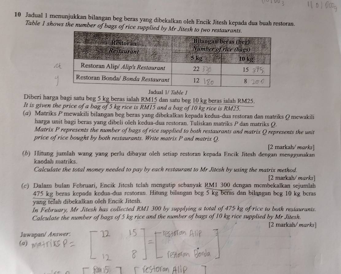 Jadual 1 menunjukkan bilangan beg beras yang dibekalkan oleh Encik Jitesh kepada dua buah restoran. 
Table 1 shows the number of bags of rice supplied by Mr J 
Jadual 1/ Table 1 
Diberi harga bagi satu beg 5 kg beras ialah RM15 dan satu beg 10 kg beras ialah RM25. 
It is given the price of a bag of 5 kg rice is RM15 and a bag of 10 kg rice is RM25. 
(a) Matriks P mewakili bilangan beg beras yang dibekalkan kepada kedua-dua restoran dan matriks Q mewakili 
harga unit bagi beras yang dibeli oleh kedua-dua restoran. Tuliskan matriks P dan matriks Q. 
Matrix P represents the number of bags of rice supplied to both restaurants and matrix Q represents the unit 
price of rice bought by both restaurants. Write matrix P and matrix Q. 
[2 markah/ marks] 
(b) Hitung jumlah wang yang perlu dibayar oleh setiap restoran kepada Encik Jitesh dengan menggunakan 
kaedah matriks. 
Calculate the total money needed to pay by each restaurant to Mr Jitesh by using the matrix method. 
[2 markah/ marks] 
(c) Dalam bulan Februari, Encik Jitesh telah mengutip sebanyak RM1 300 dengan membekalkan sejumlah
475 kg beras kepada kedua-dua restoran. Hitung bilangan beg 5 kg beras dan bilangan beg 10 kg beras 
yang telah dibekalkan oleh Encik Jitesh. 
In February, Mr Jitesh has collected RM1 300 by supplying a total of 475 kg of rice to both restaurants. 
Calculate the number of bags of 5 kg rice and the number of bags of 10 kg rice supplied by Mr Jitesh. 
[2 markah/ marks] 
Jawapan/ Answer. 
(a)