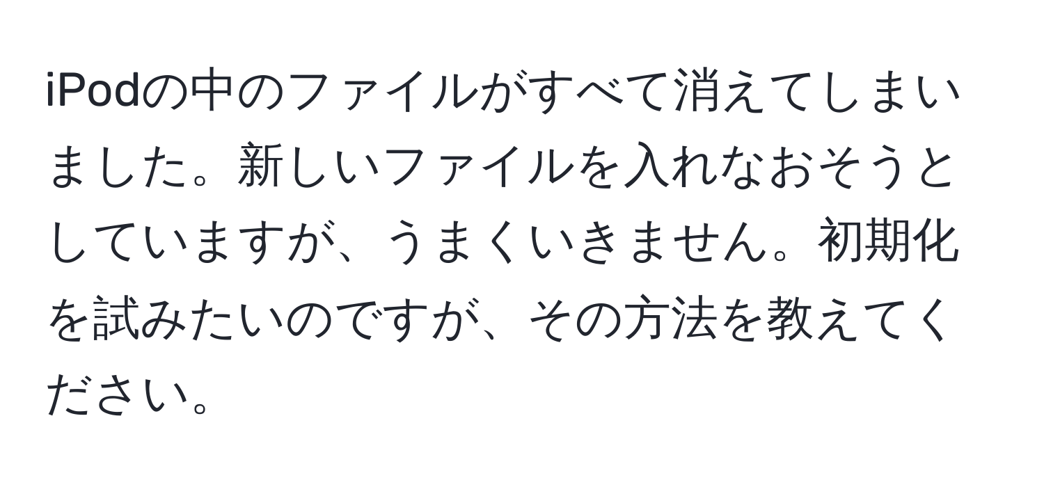 iPodの中のファイルがすべて消えてしまいました。新しいファイルを入れなおそうとしていますが、うまくいきません。初期化を試みたいのですが、その方法を教えてください。