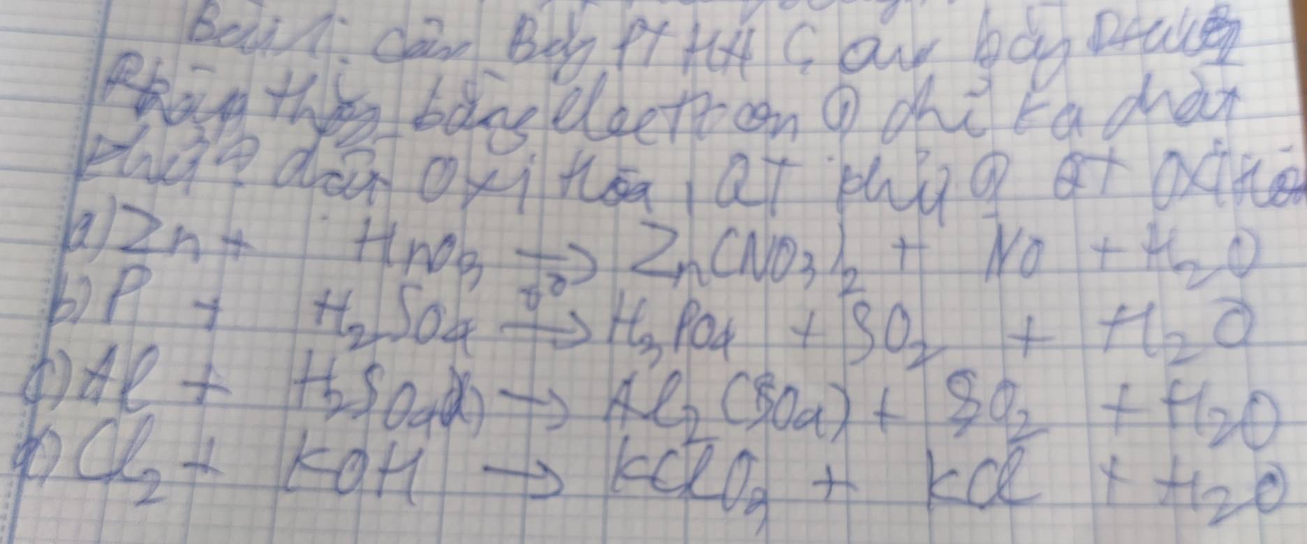 Beà . can Bo pt ta Cou bàg peale 
Bhan they bàns eleetecn g chè rachàn 
zheedà oxi tsaat bhúg ot oxné 
a Zn+HnO_3to ) Zn(NO_3)_2+NO+H_2O
b) P+H_2 NO4 _  +H_3PO_4+SO_2+H_2O
( Al+H_2SO_4ato to Al_2 (SO_4)+SO_2+H_2O
Cl_2+KOHto KClO_3+KCl+H_2O