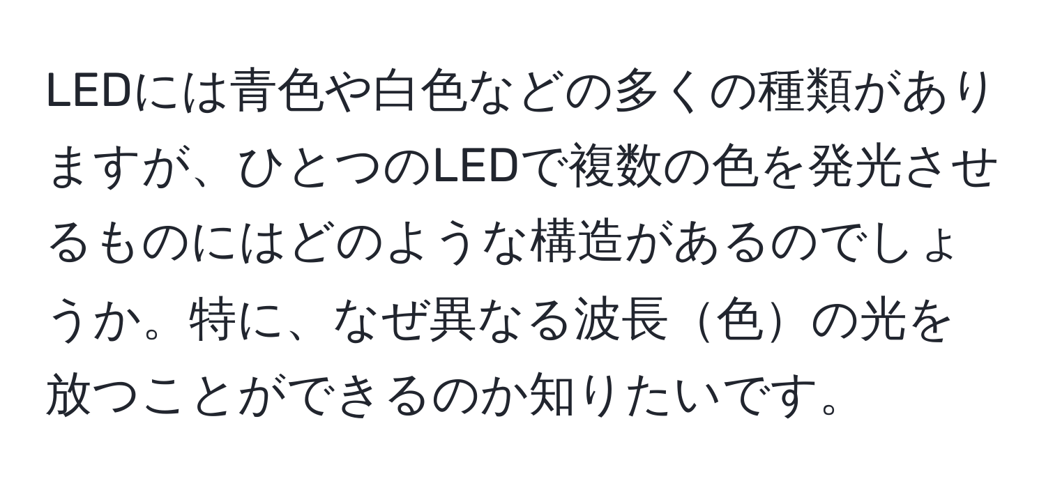 LEDには青色や白色などの多くの種類がありますが、ひとつのLEDで複数の色を発光させるものにはどのような構造があるのでしょうか。特に、なぜ異なる波長色の光を放つことができるのか知りたいです。