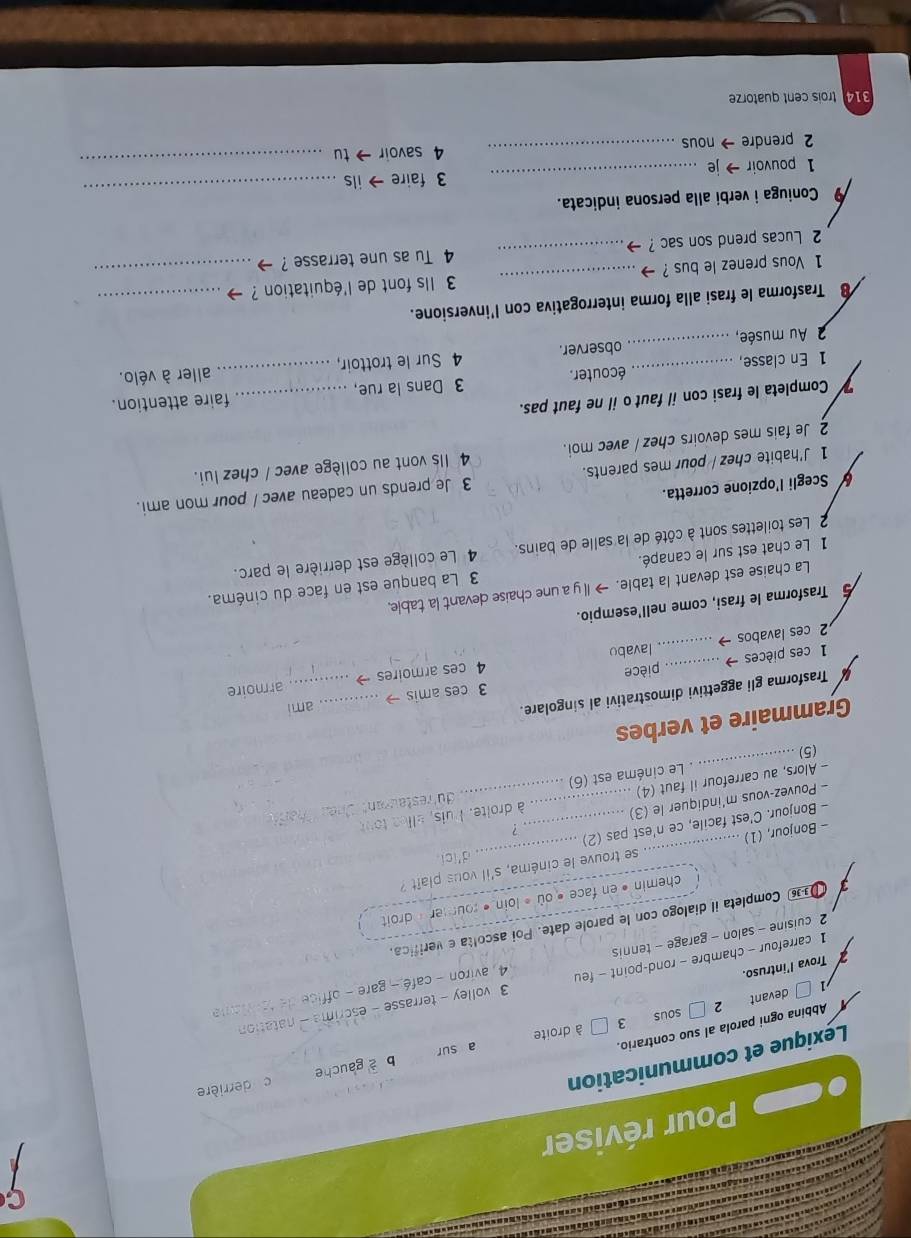 Pour réviser
b a gauche c derrière
Lexique et communication
Abbina ogni parola al suo contrario.
1 □ devant 2 3 à droite a sur
sous
1 carrefour - chambre - rond-point - feu 3 volley - terrasse - escrime - natation
7 Trova l'intruso.
2 cuisine - salon - garage - tennis  4 aviron -  caé  gare  o fc  
3  Completa il dialogo con le parole date. Poi ascolta e verifica.
chemin • en face « où « loin « rourer » droit 
d'icl
- Bonjour, (1) _se trouve le cinéma, s'il vous plaît ?
. ?
- Bonjour. C'est facile, ce n'est pas (2)
- Pouvez-vous m'indiquer le (3)
_
- Alors, au carrefour il faut (4) .... _ à droite. Puis, ellee tou
Le cinéma est (6) du'restaurant d
(5)
Grammaire et verbes
u Trasforma gli aggettivi dimostrativi al singolare.
ami
1 ces pièces → ....._ 3 ces amis →__
armoire
pièce
2 ces lavabos → _lavabo 4 ces armoires →
Trasforma le frasi, come nell'esempio.
La chaise est devant la table. →I y a une chaise devant la table,
1 Le chat est sur le canapé. 3 La banque est en face du cinéma.
2 Les toilettes sont à côté de la salle de bains. 4 Le collège est derrière le parc.
Scegli l'opzione corretta.
1 J'habite chez / pour mes parents. 3 Je prends un cadeau avec / pour mon ami.
2 Je fais mes devoirs chez / avec moi. 4 Ils vont au collège avec / chez lui.
Completa le frasi con il faut o il ne faut pas.
1 En classe, _écouter. 3 Dans la rue, __faire attention.
2 Au musée, _observer. 4 Sur le trottoir, aller à vélo.
8 Trasforma le frasi alla forma interrogativa con l'inversione.
1 Vous prenez le bus ? - _3 Ils font de l'équitation ?_
_
2 Lucas prend son sac ? . _4 Tu as une terrasse ?
_
9 Coniuga i verbi alla persona indicata.
1 pouvoir → je _3 faire ils
2 prendre → nous _4 savoir tu
_
314 trois cent quatorze