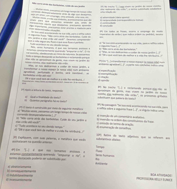Não corra atrás das borboletas, cuíde do seu jardim 5°) No trecho "[...) mas vivem no jardim do nosso vizinho,
elas realmente não virão.', o termo sublinhado estabelece
... Muitas vezes, passamos um longo tempo de nossas vidas uma relação de
correndo desesperadamente atrás de algo que desejamos
seja um amor, um emprego, uma amizade, uma casa, etc. a) adversidade (ideia oposta)
Muitas vezes, a vida usa símbolos, acontecimentos que são
sinaís para que possamos entender que, antes de b) reciprocidade (correspondência mútua)
merecermos aquilo que desejamos, precísamos aprender c) continuidade
viver determinadas situações algo importante, precisamos estar prontos e maduros para d) conclusão
6s)
Se isso está acontecendo na sua vida, pare e reflita sobre Em todos as frases, ocorre o emprego do modo
a seguinte frase: "Não corra atrás das borboletas. Cuide do imperativo do verbo ( que indica ordem ou pedido), exceto
seu jardim e elas virão até você!". Devemos compreender em:
que a vida segue seu fluxo e que esse fluxo é perfeito. a) "Se isso está acontecendo na sua vida, pare e reflita sobre
Tudo acontece no seu devido tempo. a seguinte frase [...]"
Nós, seres humanos, é que nos tornamos ansiosos e
estamos constantemente querendo "empurrar o rio". O rio b) "Não corra atrás das borboletas."
vai sozinho, obedecendo ao ritmo da natureza. Se passarmos c) 'Mas, se nos dedicarmos a culdar de nosso jardim (...)'
todo o tempo desejando as borboletas e reclamando porque d) ''Dê o que você tem de melhor e a vida lhe retribuirá...!''
elas não se aproximam da gente, mas vivem no jardim do 7^9) Em '(...) a transformar o nosso espaço (a nossa vida) num
nosso vizinho, elas realmente não virão. ambiente agradável (..)', a parte nos colchetes indica uma:
Mas, se nos dedicarmos a culdar de nosso jardim, a
transformar o nosso espaço (a nossa vida) num ambiente a) especificação
agradável, perfumado e bonito, será inevitável... as b) exemplificação
borboletas virão até nós! c) citação
Dê o que você tem de melhor e a vida lhe retribuirá...! d) opinião
2016 Disponível em:. Acesso em: 19 de novembro de
8^9) No trecho “[...) e reclamando porque elas não se
aproximam da gente, mas vívem no jardim do nosso
1^0) Após a leitura do texto, responda: vizinho, elas realmente não virão.", os pronomes grifados
a) Qual a finalidade do texto? substituem que palavra do texto?
b) Quantos parágrafos há no texto? Na passagem ''Se isso está acontecendo na sua vida, pare
9^9)
2^0) O texto é construído por meio da seguinte metáfora: e reflita sobre a seguinte frase [...]", a vírgula indica uma:
a) “Muitas vezes, passamos um longo tempo de nossas vidas
correndo desesperadamente (..]" a) inserção de um comentário avaliativo.
b) "Não corra atrás das borboletas. Cuide do seu jardim e b) inversão na ordem dos constituintes da frase.
elas virão até você!". c) omissão de termo da oração.
c) "Tudo acontece no seu devido tempo." d) enumeração de conselhos.
d) "Dê o que você tem de melhor e a vida lhe retribuirá...!' 10º) Retire do texto adjetivos que se referem aos
3^9) Expliquem, com suas palavras, a metáfora que vocês substantivos abaixo:
assinalaram na questão anterior.
Tempo
4^9) Em ''(. é que nos tornamos ansiosos e Fluxo
estamos constantemente querendo “empurrar o rio”, o Seres humanos
Rio
termo destacado poderia ser substituído por: Ambiente
a) aleatoriamente
b) consequentemente
c) indubitavelmente
BOA ATIVIDADE!
d) incessantemente
PROFESSORA KELLY EUNICE