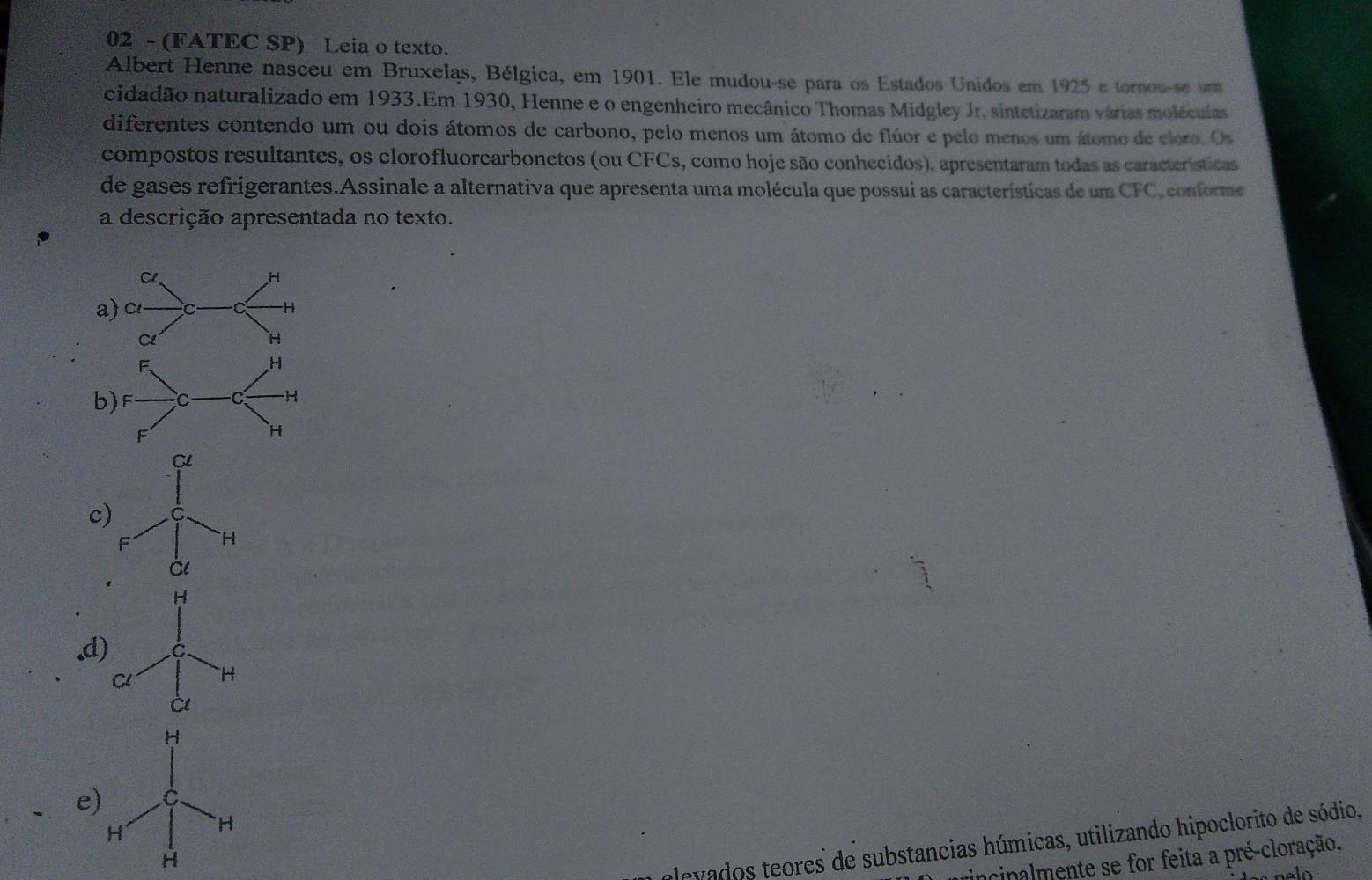 02 - (FATEC SP) Leia o texto.
Albert Henne nasceu em Bruxelas, Bélgica, em 1901. Ele mudou-se para os Estados Unidos em 1925 e tornou-se u
ncidadão naturalizado em 1933.Em 1930, Henne e o engenheiro mecânico Thomas Midgley Jr. sintetizaram várias moléculas
diferentes contendo um ou dois átomos de carbono, pelo menos um átomo de flúor e pelo menos um átomo de cloro. Os
compostos resultantes, os clorofluorearbonetos (ou CFCs, como hoje são conhecidos), apresentaram todas as características
de gases refrigerantes.Assinale a alternativa que apresenta uma molécula que possui as características de um CFC, conforme
a descrição apresentada no texto.
Cl、 H
a) c C -H
C
H
b
Cl
c) C
F H
Cl
H
.d) C.
C H
à
H
e) C
H H
H
levados teores de substancias húmicas, utilizando hipoclorito de sódio,
incipalmente se for feita a pré-cloração.