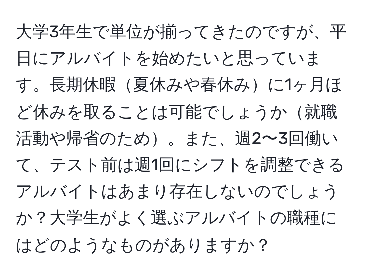 大学3年生で単位が揃ってきたのですが、平日にアルバイトを始めたいと思っています。長期休暇夏休みや春休みに1ヶ月ほど休みを取ることは可能でしょうか就職活動や帰省のため。また、週2〜3回働いて、テスト前は週1回にシフトを調整できるアルバイトはあまり存在しないのでしょうか？大学生がよく選ぶアルバイトの職種にはどのようなものがありますか？