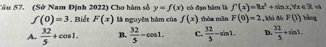 (Sở Nam Định 2022) Cho hàm số y=f(x) có đạo hàm là f'(x)=8x^3+sin x, forall x∈ R và
f(0)=3. Biết F(x) là nguyên hàm của f(x) thỏa mãn F(0)=2 , khi đó F(1) bằng
A.  32/5 +cos 1.  32/5 -cos 1. C.  32/5 -sin 1. D.  32/5 +sin 1. 
B.