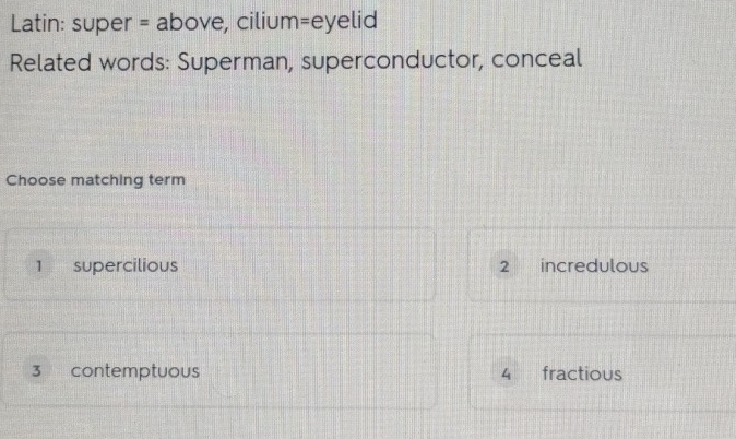 Latin: super = above, cilium=eyelid
Related words: Superman, superconductor, conceal
Choose matching term
1 supercilious 2 incredulous
3 contemptuous 4 fractious