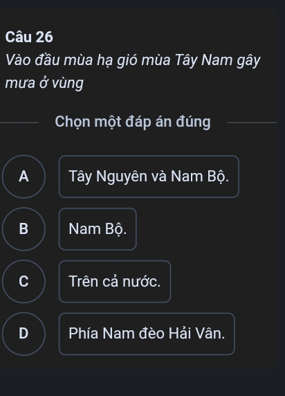 Vào đầu mùa hạ gió mùa Tây Nam gây
mưa ở vùng
Chọn một đáp án đúng
A Tây Nguyên và Nam Bộ.
B Nam Bộ.
C Trên cả nước.
D Phía Nam đèo Hải Vân.