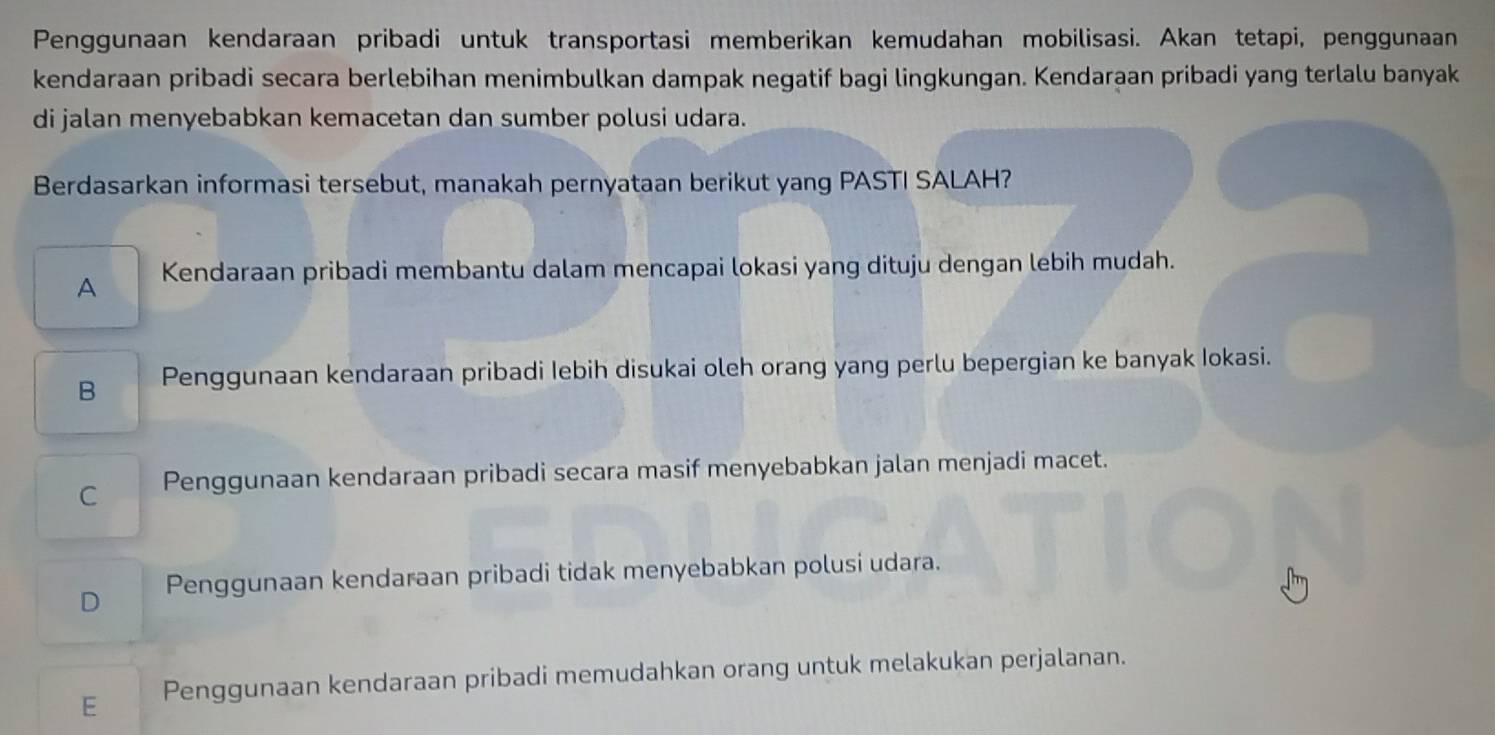 Penggunaan kendaraan pribadi untuk transportasi memberikan kemudahan mobilisasi. Akan tetapi, penggunaan
kendaraan pribadi secara berlebihan menimbulkan dampak negatif bagi lingkungan. Kendaraan pribadi yang terlalu banyak
di jalan menyebabkan kemacetan dan sumber polusi udara.
Berdasarkan informasi tersebut, manakah pernyataan berikut yang PASTI SALAH?
A Kendaraan pribadi membantu dalam mencapai lokasi yang dituju dengan lebih mudah.
B Penggunaan kendaraan pribadi Iebih disukai oleh orang yang perlu bepergian ke banyak Iokasi.
C Penggunaan kendaraan pribadi secara masif menyebabkan jalan menjadi macet.
D Penggunaan kendaraan pribadi tidak menyebabkan polusi udara.
E Penggunaan kendaraan pribadi memudahkan orang untuk melakukan perjalanan.