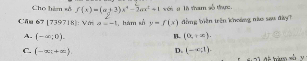 Cho hàm số f(x)=(a+3)x^4-2ax^2+1 với a là tham số thực.
Câu 67 [739718]: Với a=-1 , hàm số y=f(x) đồng biến trên khoảng nào sau đây?
A. (-∈fty ;0). B. (0;+∈fty ).
C. (-∈fty ;+∈fty ). D. (-∈fty ;1). 
5:21 để hàm số y