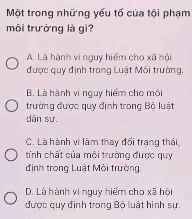 Một trong những yếu tố của tội phạm
môi trường là gì?
A. Là hành vi nguy hiểm cho xã hội
được quy định trong Luật Môi trường.
B. Là hành vi nguy hiểm cho môi
trường được quy định trong Bộ luật
dân sự.
C. Là hành vi làm thay đổi trạng thái,
tính chất của môi trường được quy
định trong Luật Môi trường.
D. Là hành vi nguy hiểm cho xã hội
được quy định trong Bộ luật hình sự.