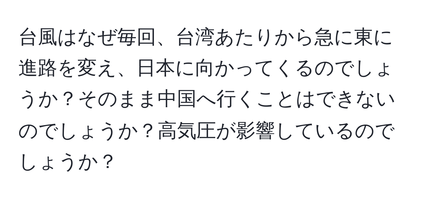 台風はなぜ毎回、台湾あたりから急に東に進路を変え、日本に向かってくるのでしょうか？そのまま中国へ行くことはできないのでしょうか？高気圧が影響しているのでしょうか？