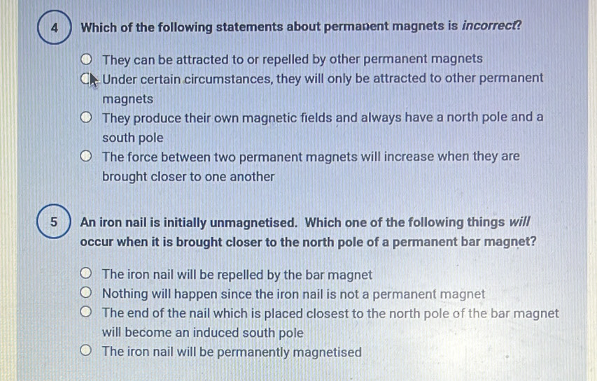 Which of the following statements about permanent magnets is incorrect?
They can be attracted to or repelled by other permanent magnets
Under certain circumstances, they will only be attracted to other permanent
magnets
They produce their own magnetic fields and always have a north pole and a
south pole
The force between two permanent magnets will increase when they are
brought closer to one another
5  An iron nail is initially unmagnetised. Which one of the following things will
occur when it is brought closer to the north pole of a permanent bar magnet?
The iron nail will be repelled by the bar magnet
Nothing will happen since the iron nail is not a permanent magnet
The end of the nail which is placed closest to the north pole of the bar magnet
will become an induced south pole
The iron nail will be permanently magnetised