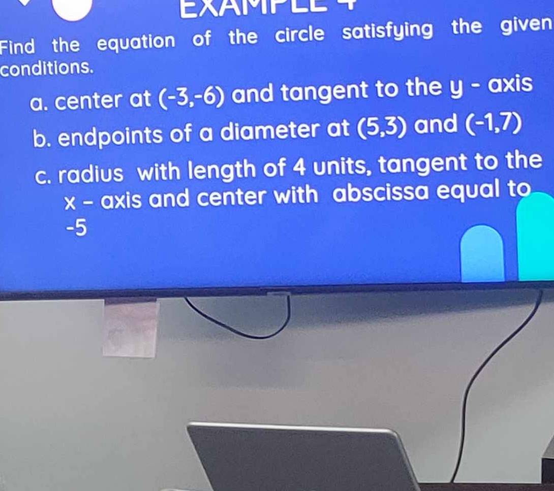 Find the equation of the circle satisfying the given 
conditions. 
a. center at (-3,-6) and tangent to the° - axis 
b. endpoints of a diameter at (5,3) and (-1,7)
c. radius with length of 4 units, tangent to the
x - axis and center with abscissa equal to
-5