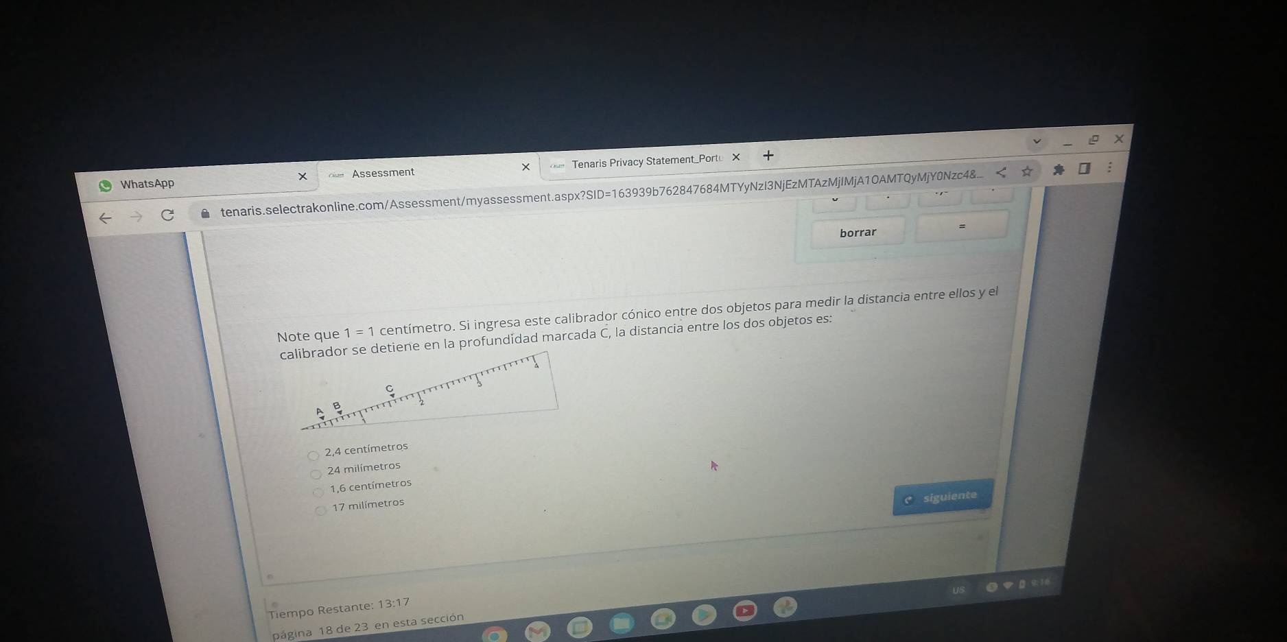 ×
WhatsApp Assessment Tenaris Privacy Statement_Portu
●tenaris.selectrakonline.com/Assessment/myassessment.aspx?SID=163939b762847684MTYyNzI3NjEzMTAzMjIMjA1OAMTQyMjY0Nzc4&_
borrar
Note que 1=1 centímetro. Si ingresa este calibrador cónico entre dos objetos para medir la distancia entre ellos y el
calibrador se detiene en la profundidad marcada C, la distancia entre los dos objetos es:
2,4 centímetros
24 milímetros
1,6 centímetros
siguiente
17 milímetros
Tiempo Restante: 13:17
página 18 de 23 en esta sección