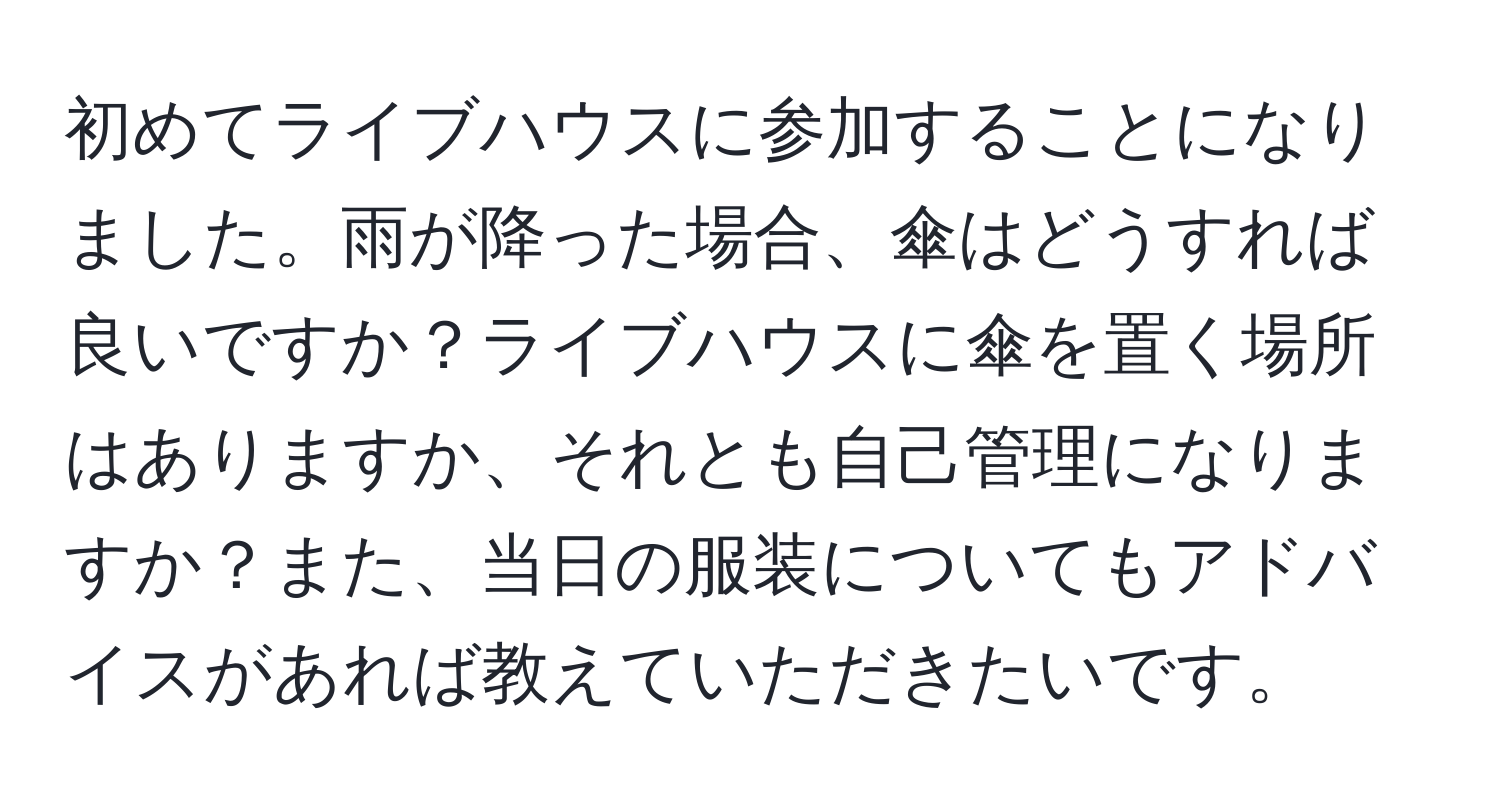 初めてライブハウスに参加することになりました。雨が降った場合、傘はどうすれば良いですか？ライブハウスに傘を置く場所はありますか、それとも自己管理になりますか？また、当日の服装についてもアドバイスがあれば教えていただきたいです。