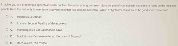 Imagine you are preparing a speech on social contract theory for your govemment class. As part of your speech, you need to focus on the idea that
people have the authority to overthrow a government that has become tyrannical. Which Enlightenment text would be good source material?
A. Hobbes's Leviathan
B. Locke's Second Treatise of Government
C. Montesquieu's The Spirit of the Laws
D. Blackstone's Commentaries on the Laws of England
E. Machiavelli's The Prince