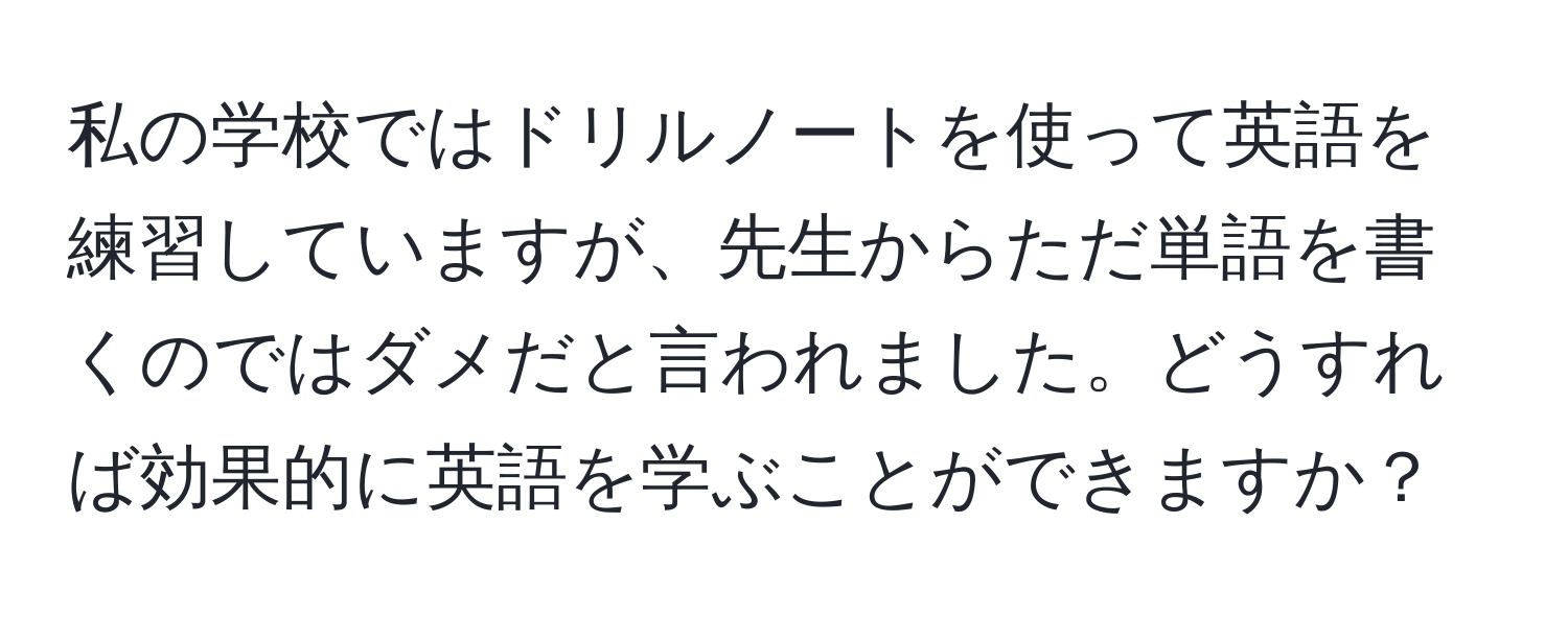 私の学校ではドリルノートを使って英語を練習していますが、先生からただ単語を書くのではダメだと言われました。どうすれば効果的に英語を学ぶことができますか？