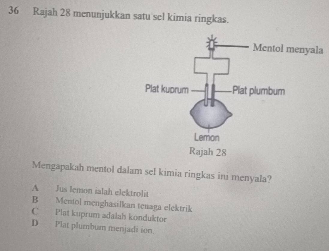 Rajah 28 menunjukkan satu sel kimia ringkas.
a
Mengapakah mentol dalam sel kimia ringkas ini menyala?
A Jus lemon ialah elektrolit
B Mentol menghasilkan tenaga elektrik
C Plat kuprum adalah konduktor
D Plat plumbum menjadi ion.